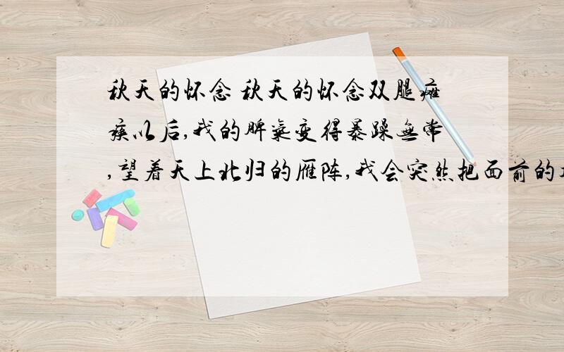 秋天的怀念 秋天的怀念双腿瘫痪以后,我的脾气变得暴躁无常,望着天上北归的雁阵,我会突然把面前的攻璃砸碎；听着录音机里甜美的歌声,我会猛地把手边的东西摔向四周的墙壁.母亲这时就