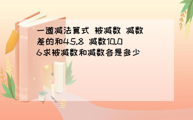 一道减法算式 被减数 减数 差的和45.8 减数10.06求被减数和减数各是多少