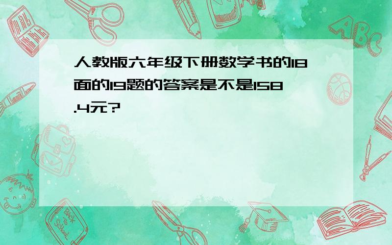 人教版六年级下册数学书的18面的19题的答案是不是158.4元?