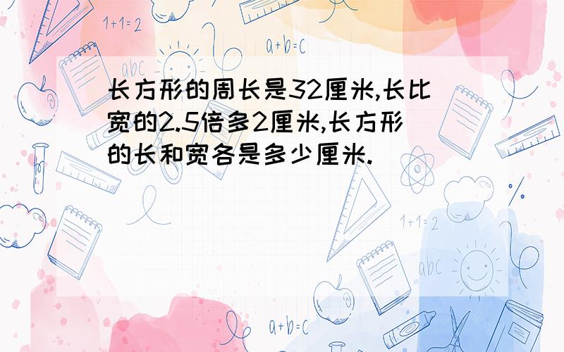 长方形的周长是32厘米,长比宽的2.5倍多2厘米,长方形的长和宽各是多少厘米.