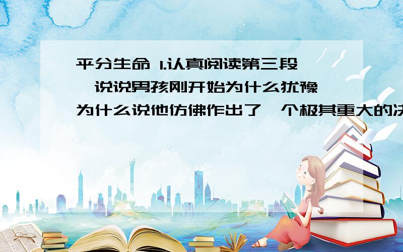 平分生命 1.认真阅读第三段,说说男孩刚开始为什么犹豫,为什么说他仿佛作出了一个极其重大的决定?2.男孩第一次为妹妹抽血,是因为：______________________________________当男孩知道抽血不会丢掉