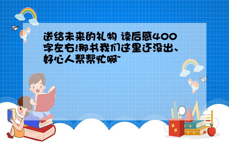 送给未来的礼物 读后感400字左右!那书我们这里还没出、好心人帮帮忙啊~