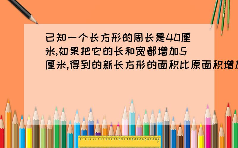 已知一个长方形的周长是40厘米,如果把它的长和宽都增加5厘米,得到的新长方形的面积比原面积增加了多少?