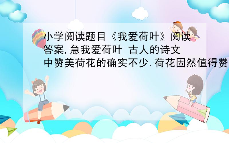 小学阅读题目《我爱荷叶》阅读答案,急我爱荷叶 古人的诗文中赞美荷花的确实不少.荷花固然值得赞美,然而,我却更爱荷叶.如果没有荷叶,只剩一朵朵光杆荷花,孤独无依地站着,就显得单调.如