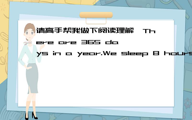 请高手帮我做下阅读理解,There are 365 days in a year.We sleep 8 hours a day,so we have 122 days for a sleeping.Then our work time has 243 days left.But there are 52 weekends in a year.Each weekend is two days.We lose another 104 days a year