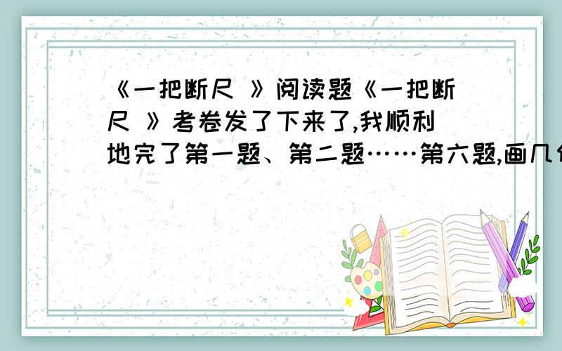 《一把断尺 》阅读题《一把断尺 》考卷发了下来了,我顺利地完了第一题、第二题……第六题,画几何图形.我镇定地拿着断尺,小心翼翼地画出了符合题意的图形.此时,我觉得这把断尺成了世