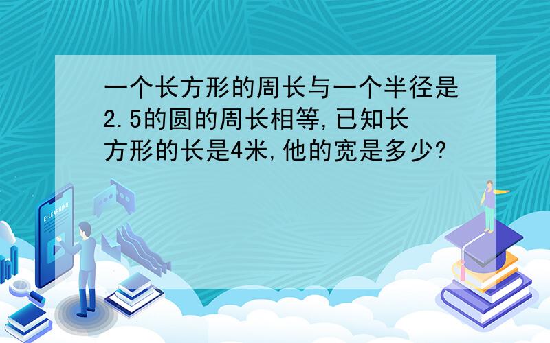 一个长方形的周长与一个半径是2.5的圆的周长相等,已知长方形的长是4米,他的宽是多少?