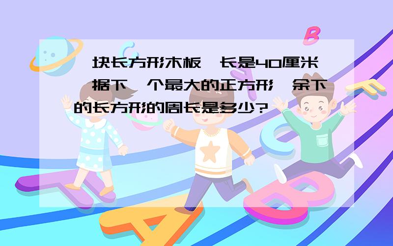 一块长方形木板,长是40厘米,据下一个最大的正方形,余下的长方形的周长是多少?