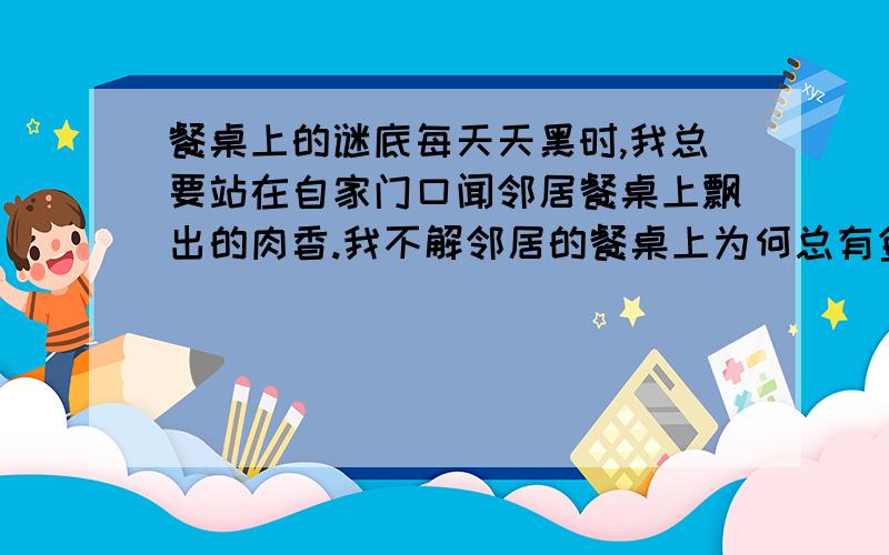 餐桌上的谜底每天天黑时,我总要站在自家门口闻邻居餐桌上飘出的肉香.我不解邻居的餐桌上为何总有鱼有肉,而我那时则要10天或半个月才能吃上一次肉.我习惯吮着手指站在门边看邻居一家