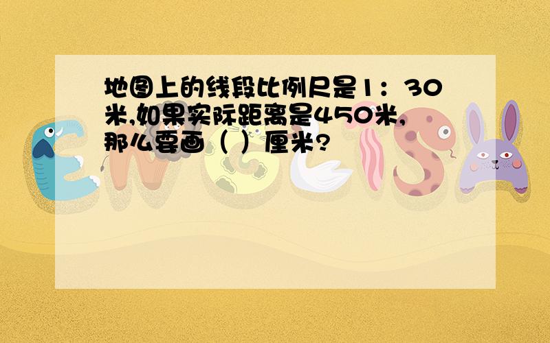 地图上的线段比例尺是1：30米,如果实际距离是450米,那么要画（ ）厘米?