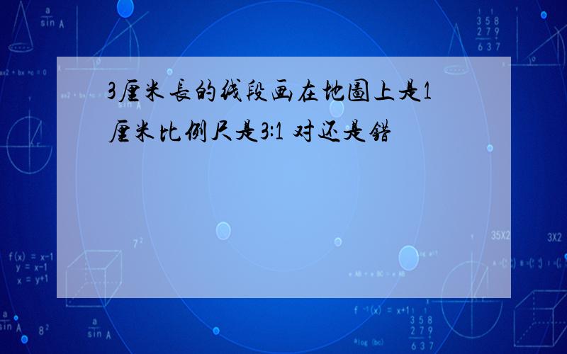 3厘米长的线段画在地图上是1厘米比例尺是3:1 对还是错