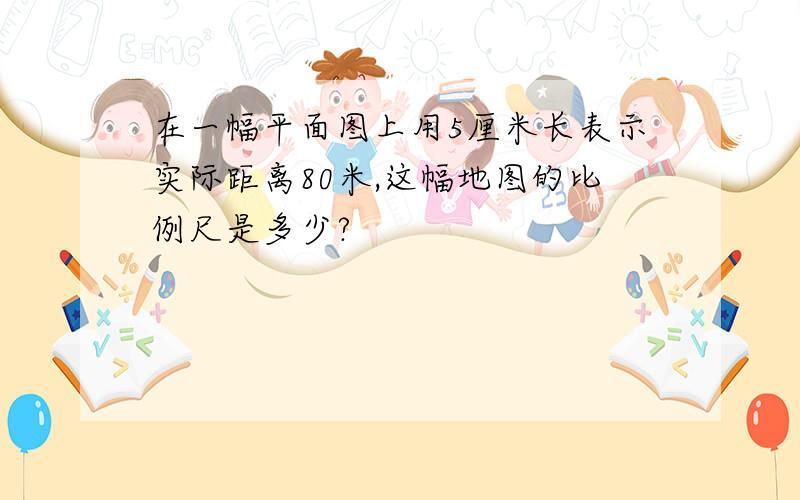 在一幅平面图上用5厘米长表示实际距离80米,这幅地图的比例尺是多少?