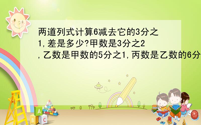 两道列式计算6减去它的3分之1,差是多少?甲数是3分之2,乙数是甲数的5分之1,丙数是乙数的6分之5,丙数是多少?