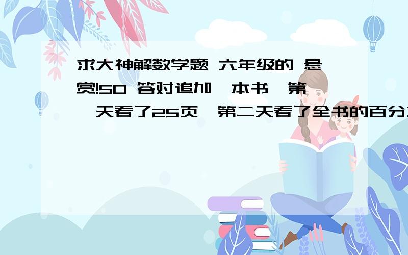 求大神解数学题 六年级的 悬赏!50 答对追加一本书,第一天看了25页,第二天看了全书的百分之二十五,两天看的总数与总页数比1：4 ,这本书有多少也?                                              用比例