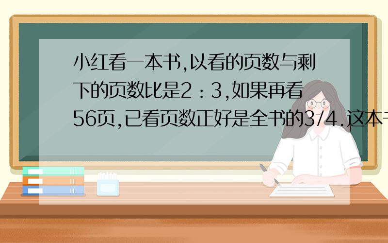 小红看一本书,以看的页数与剩下的页数比是2：3,如果再看56页,已看页数正好是全书的3/4.这本书一共有多少页?