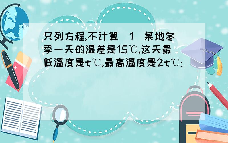 只列方程,不计算（1）某地冬季一天的温差是15℃,这天最低温度是t℃,最高温度是2t℃:________;（2）全校学生a人,其中女生占49%,男生的人数是1020______；（3） 某种商品的原价每件B元,每一次降价