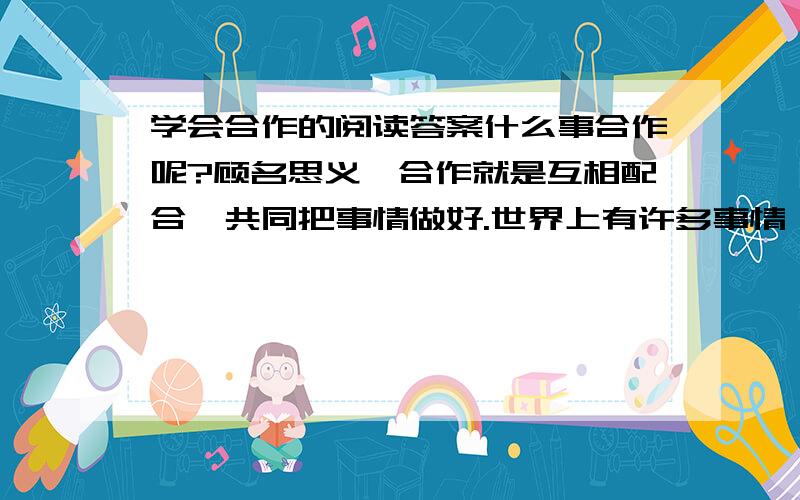 学会合作的阅读答案什么事合作呢?顾名思义,合作就是互相配合,共同把事情做好.世界上有许多事情,只有通过人与人之间的相互合作才能完成.一个人学会了与别人合作,也就获得了打开成功之