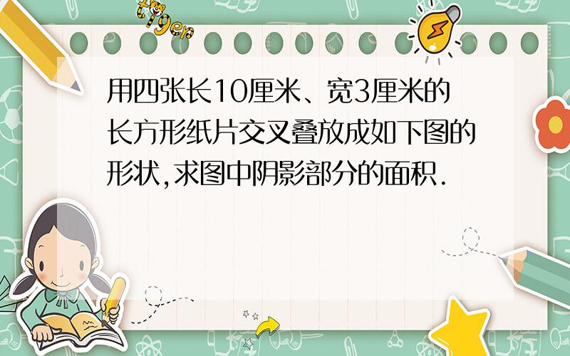 用四张长10厘米、宽3厘米的长方形纸片交叉叠放成如下图的形状,求图中阴影部分的面积.