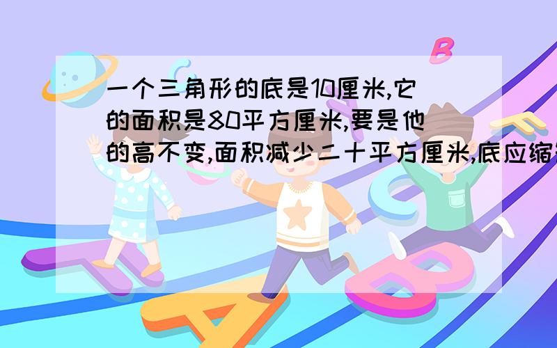 一个三角形的底是10厘米,它的面积是80平方厘米,要是他的高不变,面积减少二十平方厘米,底应缩短多少厘用算术法,