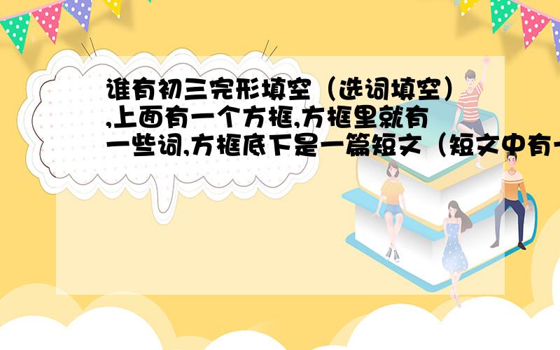 谁有初三完形填空（选词填空）,上面有一个方框,方框里就有一些词,方框底下是一篇短文（短文中有一些词被挖出去了）,让你从方框中选词并用适当形式填空〉〉拜托了,^o^这是新题型