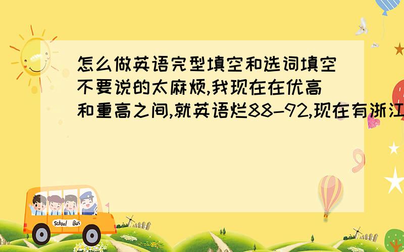 怎么做英语完型填空和选词填空不要说的太麻烦,我现在在优高和重高之间,就英语烂88-92,现在有浙江中考，只要说点技巧类的就行了........不要乱扯！