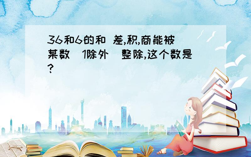 36和6的和 差,积,商能被某数(1除外)整除,这个数是?