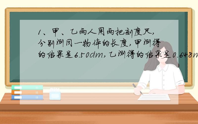 1、甲、乙两人用两把刻度尺,分别测同一物体的长度,甲测得的结果是6.50dm,乙测得的结果是0.648m,下列说法正确的是（ ）A.两人所用的刻度尺分度值相同 B.两人所用的刻度尺分度值不同 C.两人