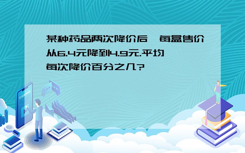 某种药品两次降价后,每盒售价从6.4元降到4.9元.平均每次降价百分之几?