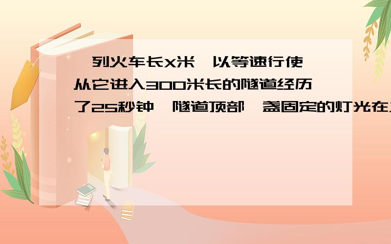 一列火车长X米,以等速行使,从它进入300米长的隧道经历了25秒钟,隧道顶部一盏固定的灯光在火车上照了10秒钟,求X