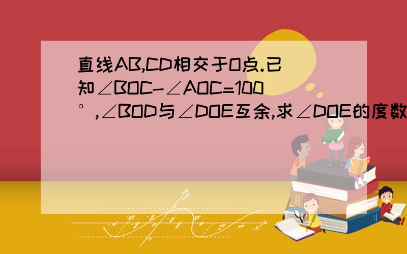 直线AB,CD相交于O点.已知∠BOC-∠AOC=100°,∠BOD与∠DOE互余,求∠DOE的度数列出算试