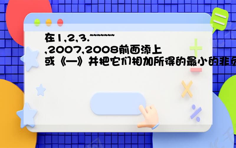 在1,2,3.~~~~~~~,2007,2008前面添上或《—》并把它们相加所得的最小的非负数是多少?请列式说明.