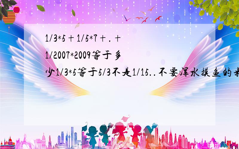 1/3*5+1/5*7+.+1/2007*2009等于多少1/3*5等于5/3不是1/15..不要浑水摸鱼的来算.