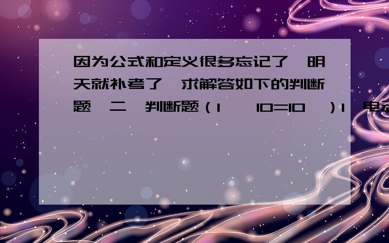 因为公式和定义很多忘记了,明天就补考了,求解答如下的判断题,二、判断题（1′×10=10′）1、电动势的实际方向与电压实际方向相同.【 】2、电路中两个等电位点进行短路将影响到整个电路