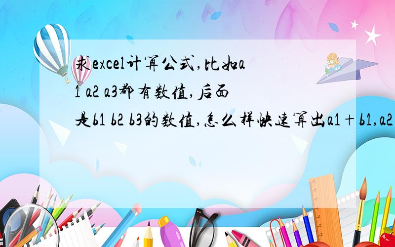 求excel计算公式,比如a1 a2 a3都有数值,后面是b1 b2 b3的数值,怎么样快速算出a1+b1,a2+b2,a3+b3,他们所得出的值分别显示在c1 c2 c3中,请给个公式你们说的是不是要一个一个算,那比如a1到a10000,b1到b10000