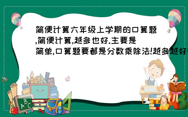 简便计算六年级上学期的口算题,简便计算,越多也好.主要是简单,口算题要都是分数乘除法!越多越好啊!那个,只要题.口算提起码300道,简便计算200道!另外不要写的很复杂,口算题不能有汉语的!