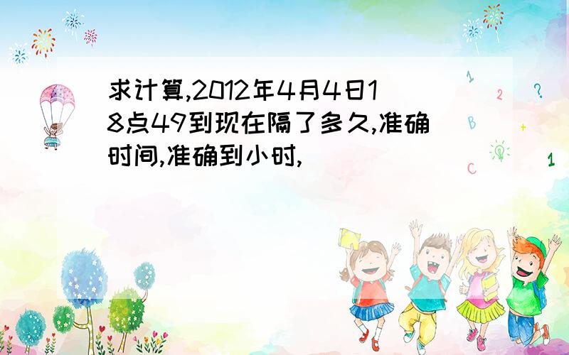 求计算,2012年4月4日18点49到现在隔了多久,准确时间,准确到小时,