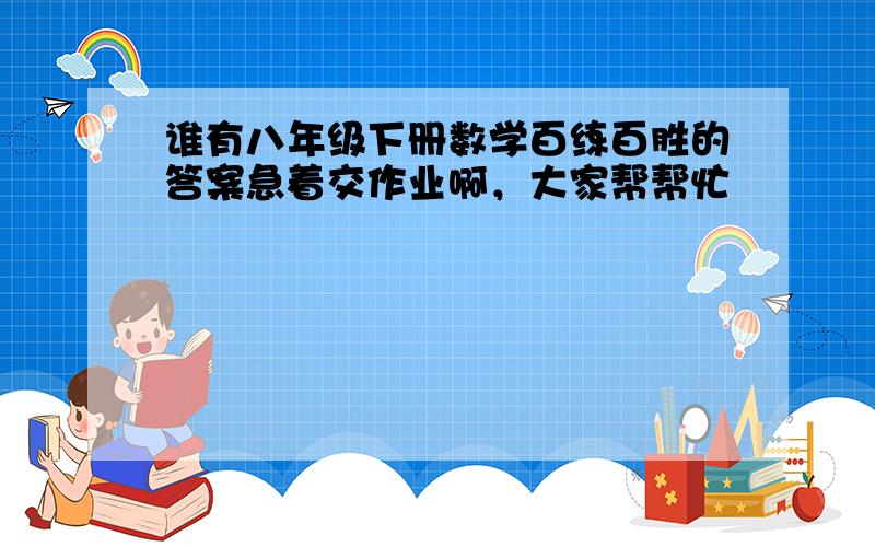 谁有八年级下册数学百练百胜的答案急着交作业啊，大家帮帮忙