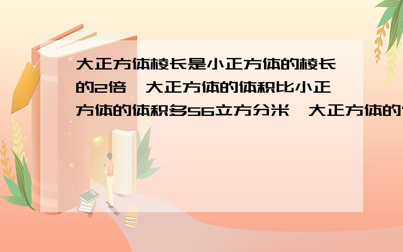 大正方体棱长是小正方体的棱长的2倍,大正方体的体积比小正方体的体积多56立方分米,大正方体的体积是多少立方分米?要算式