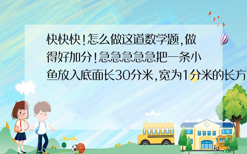 快快快!怎么做这道数学题,做得好加分!急急急急急把一条小鱼放入底面长30分米,宽为1分米的长方体容器中,水面升高0.3分米,如果把它放入棱长为2分米的正方体容器中,水面会上升多少分米?一