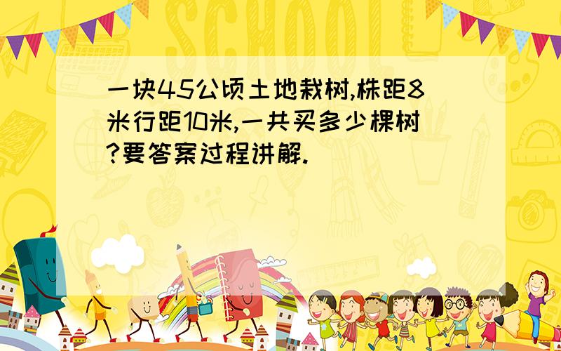 一块45公顷土地栽树,株距8米行距10米,一共买多少棵树?要答案过程讲解.