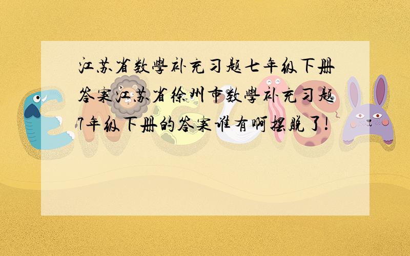 江苏省数学补充习题七年级下册答案江苏省徐州市数学补充习题7年级下册的答案谁有啊摆脱了!