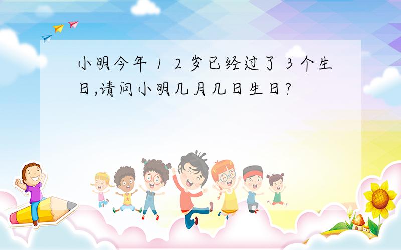 小明今年１２岁已经过了３个生日,请问小明几月几日生日?