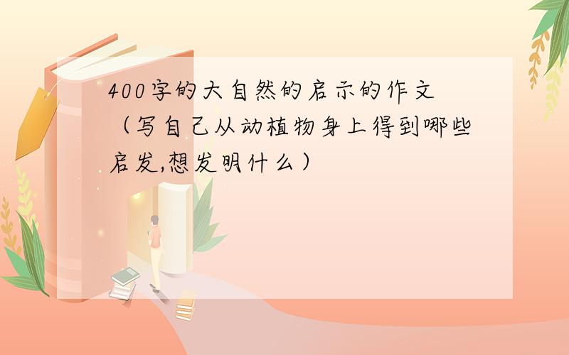 400字的大自然的启示的作文（写自己从动植物身上得到哪些启发,想发明什么）