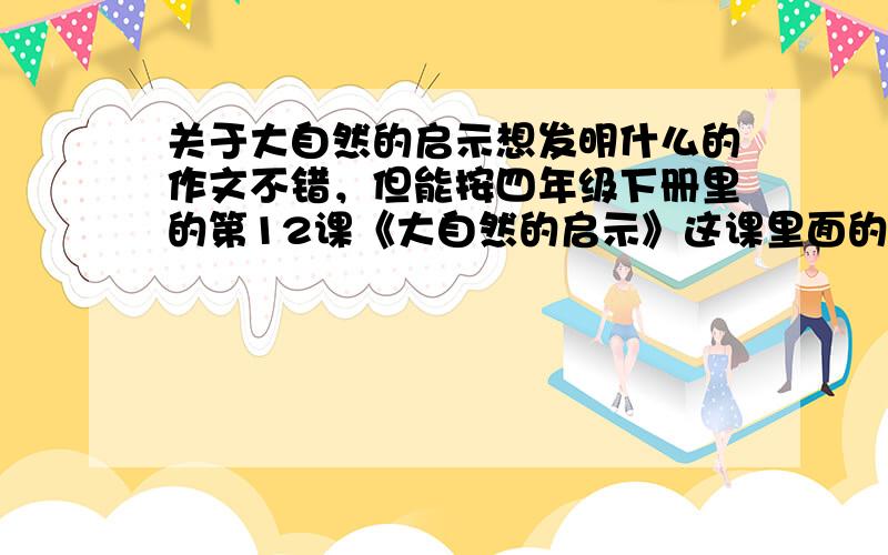 关于大自然的启示想发明什么的作文不错，但能按四年级下册里的第12课《大自然的启示》这课里面的形式来写吗？求求各位了，我们明天考试，考不好就遭了帮个忙