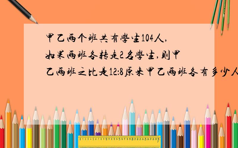 甲乙两个班共有学生104人,如果两班各转走2名学生,则甲乙两班之比是12：8原来甲乙两班各有多少人?急、