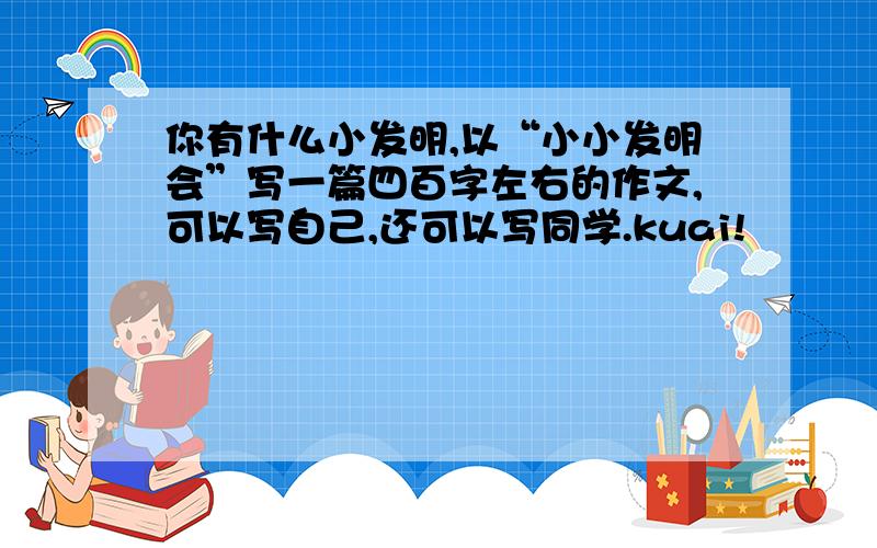 你有什么小发明,以“小小发明会”写一篇四百字左右的作文,可以写自己,还可以写同学.kuai!