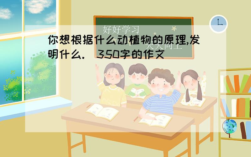 你想根据什么动植物的原理,发明什么.（350字的作文）