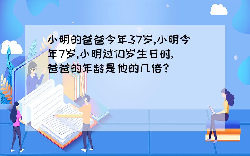 小明的爸爸今年37岁,小明今年7岁,小明过10岁生日时,爸爸的年龄是他的几倍?