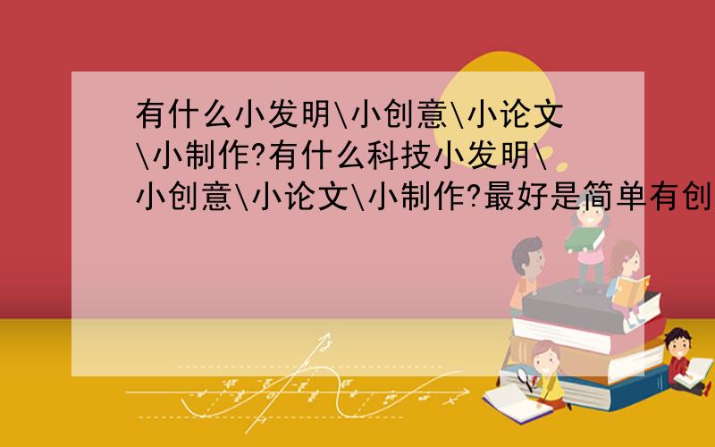 有什么小发明\小创意\小论文\小制作?有什么科技小发明\小创意\小论文\小制作?最好是简单有创意的,越快越好!