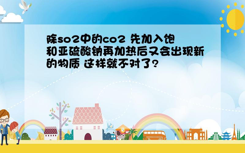 除so2中的co2 先加入饱和亚硫酸钠再加热后又会出现新的物质 这样就不对了?